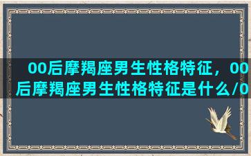 00后摩羯座男生性格特征，00后摩羯座男生性格特征是什么/00后摩羯座男生性格特征，00后摩羯座男生性格特征是什么-我的网站