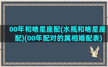 00年和啥星座配(水瓶和啥星座配)(00年配对的属相婚配表)