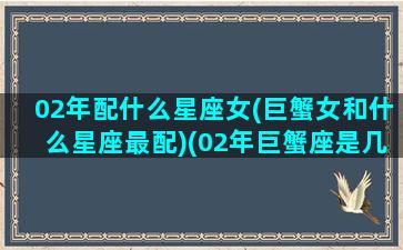 02年配什么星座女(巨蟹女和什么星座最配)(02年巨蟹座是几月份)