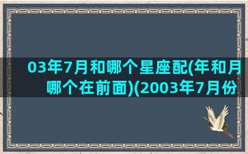 03年7月和哪个星座配(年和月哪个在前面)(2003年7月份是什么星座)