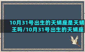 10月31号出生的天蝎座是天蝎王吗/10月31号出生的天蝎座是天蝎王吗-我的网站