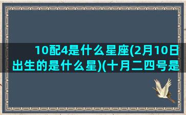 10配4是什么星座(2月10日出生的是什么星)(十月二四号是什么星座的)