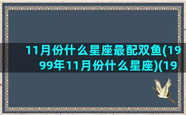 11月份什么星座最配双鱼(1999年11月份什么星座)(1999年阳历11月11号是什么星座)