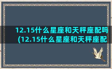 12.15什么星座和天秤座配吗(12.15什么星座和天秤座配吗)(12月15是什么星座)