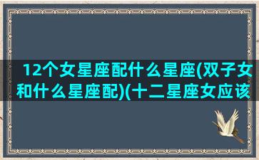 12个女星座配什么星座(双子女和什么星座配)(十二星座女应该配什么星座的男生)