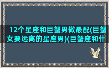 12个星座和巨蟹男做最配(巨蟹女要远离的星座男)(巨蟹座和什么星座的男人最配)