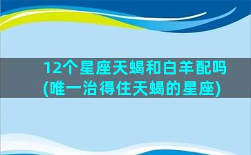 12个星座天蝎和白羊配吗(唯一治得住天蝎的星座)