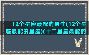 12个星座最配的男生(12个星座最配的星座)(十二星座最配的星座是)