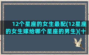 12个星座的女生最配(12星座的女生嫁给哪个星座的男生)(十二星座女嫁给哪个星座男最幸福)