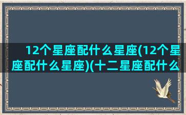 12个星座配什么星座(12个星座配什么星座)(十二星座配什么星座最好)