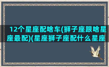 12个星座配啥车(狮子座跟啥星座最配)(星座狮子座配什么星座)