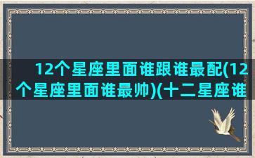 12个星座里面谁跟谁最配(12个星座里面谁最帅)(十二星座谁跟谁最般配)