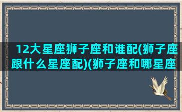 12大星座狮子座和谁配(狮子座跟什么星座配)(狮子座和哪星座最配)