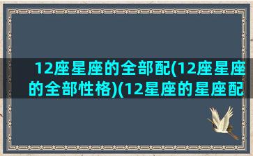 12座星座的全部配(12座星座的全部性格)(12星座的星座配对)