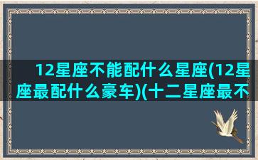 12星座不能配什么星座(12星座最配什么豪车)(十二星座最不搭的配对)