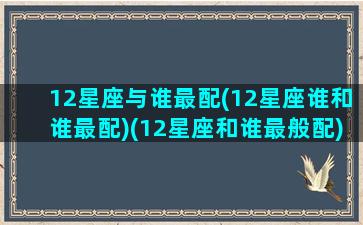 12星座与谁最配(12星座谁和谁最配)(12星座和谁最般配)