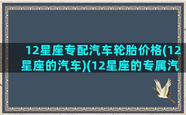 12星座专配汽车轮胎价格(12星座的汽车)(12星座的专属汽车)