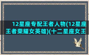 12星座专配王者人物(12星座王者荣耀女英雄)(十二星座女王者荣耀代表人物)