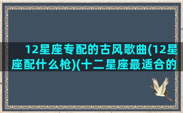 12星座专配的古风歌曲(12星座配什么枪)(十二星座最适合的古风歌曲)