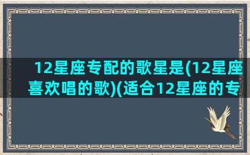 12星座专配的歌星是(12星座喜欢唱的歌)(适合12星座的专属歌曲)