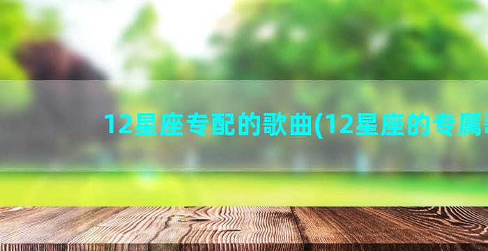 12星座专配的歌曲(12星座的专属歌)