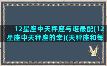 12星座中天秤座与谁最配(12星座中天秤座的幸)(天秤座和每个星座最配指数)