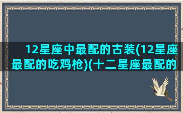 12星座中最配的古装(12星座最配的吃鸡枪)(十二星座最配的女明星)