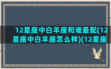 12星座中白羊座和谁最配(12星座中白羊座怎么样)(12星座中的白羊座和哪个星座最配)