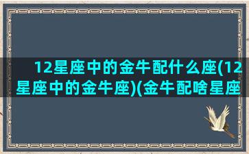 12星座中的金牛配什么座(12星座中的金牛座)(金牛配啥星座)