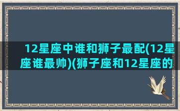 12星座中谁和狮子最配(12星座谁最帅)(狮子座和12星座的匹配程度)