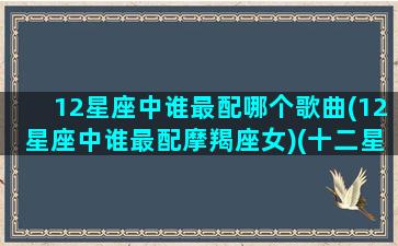 12星座中谁最配哪个歌曲(12星座中谁最配摩羯座女)(十二星座最配的歌曲)