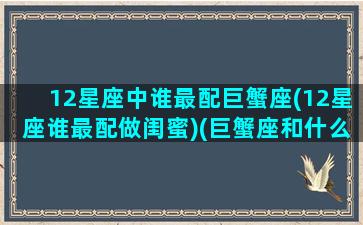 12星座中谁最配巨蟹座(12星座谁最配做闺蜜)(巨蟹座和什么星座最配当闺蜜)