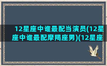 12星座中谁最配当演员(12星座中谁最配摩羯座男)(12星座中谁最配摩羯座女)