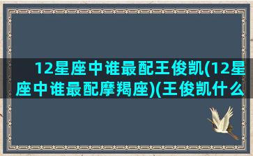 12星座中谁最配王俊凯(12星座中谁最配摩羯座)(王俊凯什么星座和什么星座配对)