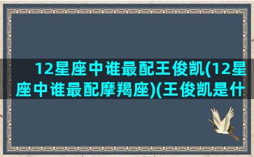 12星座中谁最配王俊凯(12星座中谁最配摩羯座)(王俊凯是什么星座配对)