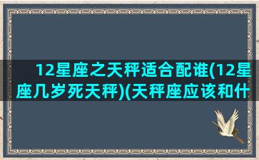 12星座之天秤适合配谁(12星座几岁死天秤)(天秤座应该和什么星座爱情配对)