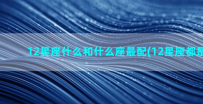 12星座什么和什么座最配(12星座都是什么命)