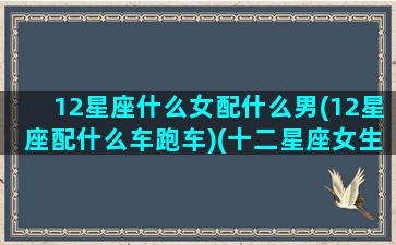 12星座什么女配什么男(12星座配什么车跑车)(十二星座女生配什么男生)