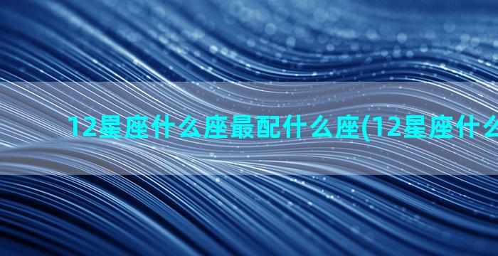 12星座什么座最配什么座(12星座什么座最穷)