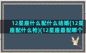 12星座什么配什么结婚(12星座配什么枪)(12星座最配哪个星座结婚)