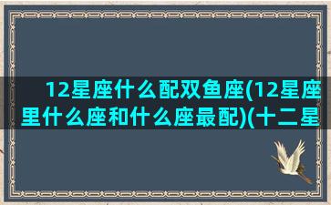 12星座什么配双鱼座(12星座里什么座和什么座最配)(十二星座双鱼和谁最配)