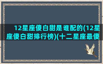 12星座傻白甜是谁配的(12星座傻白甜排行榜)(十二星座最傻白甜的星座)