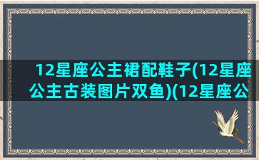 12星座公主裙配鞋子(12星座公主古装图片双鱼)(12星座公主裙的图片3)