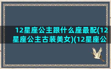 12星座公主跟什么座最配(12星座公主古装美女)(12星座公主谁最漂亮)