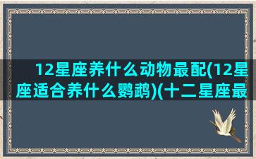 12星座养什么动物最配(12星座适合养什么鹦鹉)(十二星座最合适养什么动物)