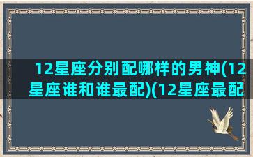 12星座分别配哪样的男神(12星座谁和谁最配)(12星座最配什么星座的男生)