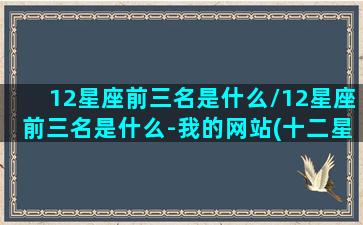 12星座前三名是什么/12星座前三名是什么-我的网站(十二星座排名第三的是谁)