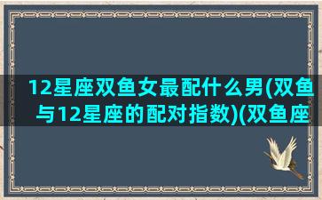 12星座双鱼女最配什么男(双鱼与12星座的配对指数)(双鱼座女跟什么星座配对)