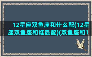 12星座双鱼座和什么配(12星座双鱼座和谁最配)(双鱼座和12星座的配对指数)