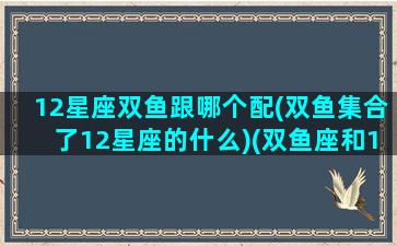 12星座双鱼跟哪个配(双鱼集合了12星座的什么)(双鱼座和12星座的配对指数)